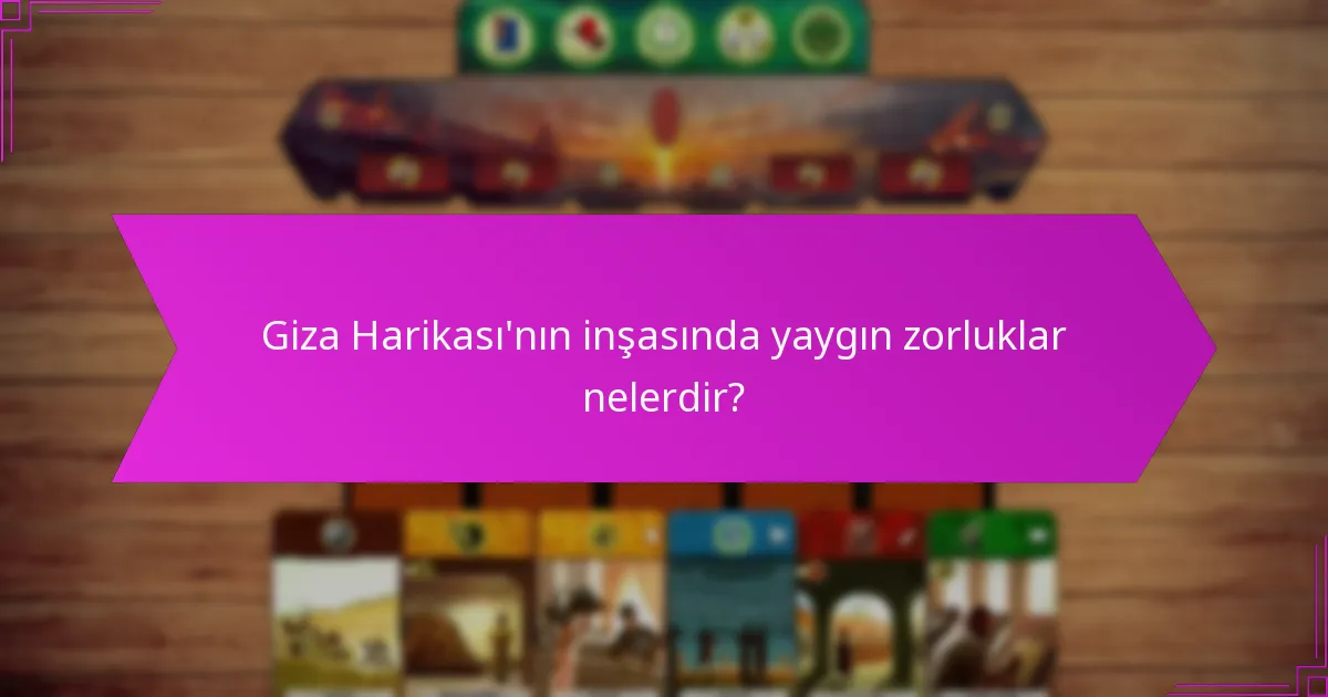 Giza Harikası’nın inşasında yaygın zorluklar nelerdir?