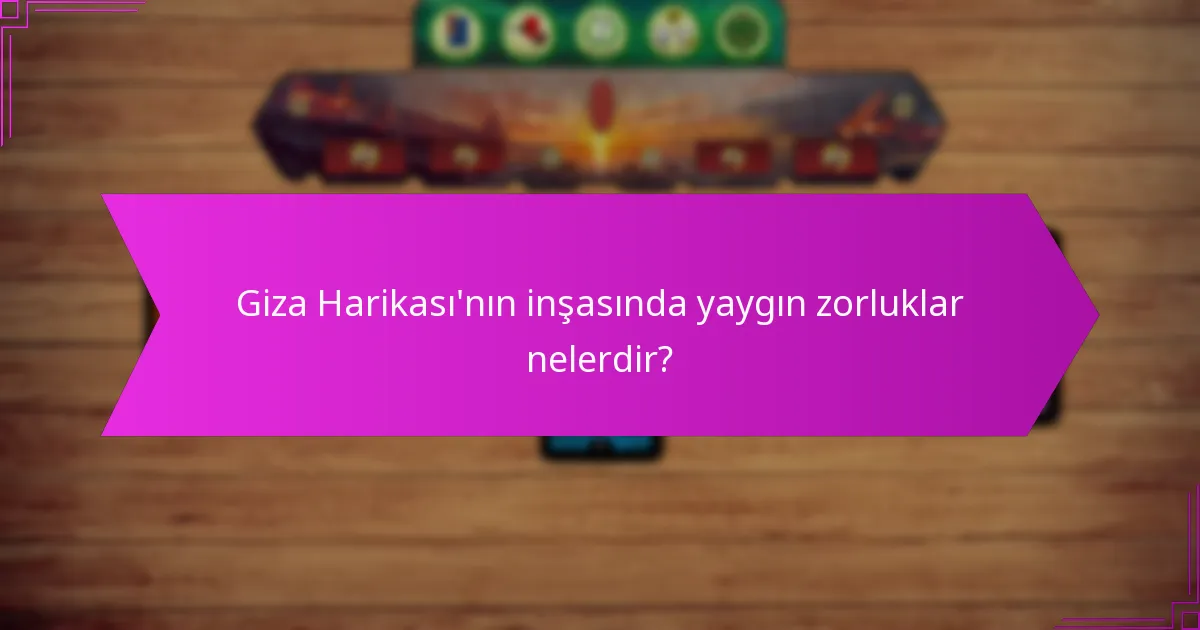 Giza Harikası’nın inşasında yaygın zorluklar nelerdir?